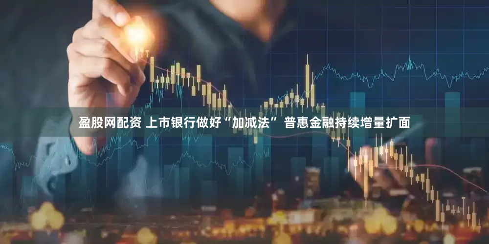 盈股网配资 上市银行做好“加减法” 普惠金融持续增量扩面