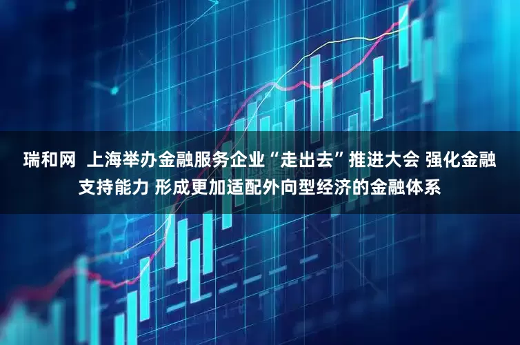 瑞和网  上海举办金融服务企业“走出去”推进大会 强化金融支持能力 形成更加适配外向型经济的金融体系