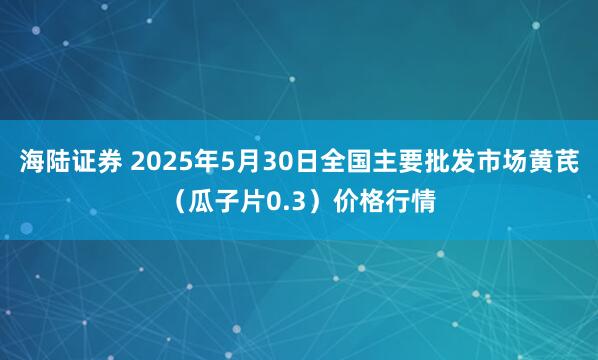 海陆证券 2025年5月30日全国主要批发市场黄芪（瓜子片0.3）价格行情