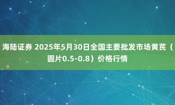 海陆证券 2025年5月30日全国主要批发市场黄芪（圆片0.5-0.8）价格行情