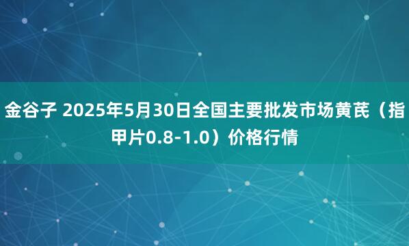 金谷子 2025年5月30日全国主要批发市场黄芪（指甲片0.8-1.0）价格行情