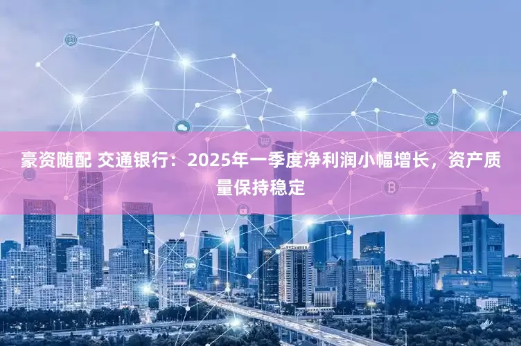 豪资随配 交通银行：2025年一季度净利润小幅增长，资产质量保持稳定