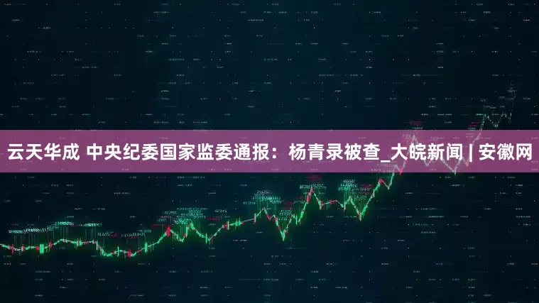 云天华成 中央纪委国家监委通报：杨青录被查_大皖新闻 | 安徽网