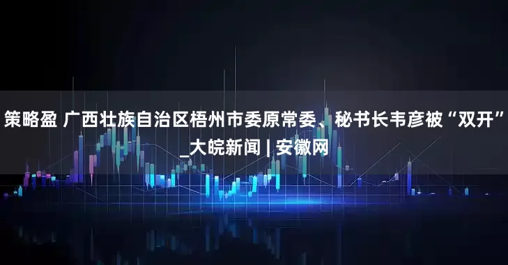 策略盈 广西壮族自治区梧州市委原常委、秘书长韦彦被“双开”_大皖新闻 | 安徽网