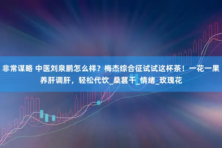 非常谋略 中医刘泉鹏怎么样？梅杰综合征试试这杯茶！一花一果养肝调肝，轻松代饮_桑葚干_情绪_玫瑰花