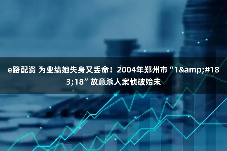 e路配资 为业绩她失身又丢命！2004年郑州市“1&#183;18”故意杀人案侦破始末