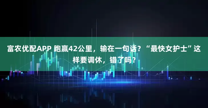 富农优配APP 跑赢42公里，输在一句话？“最快女护士”这样要调休，错了吗？