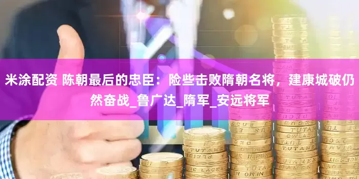 米涂配资 陈朝最后的忠臣：险些击败隋朝名将，建康城破仍然奋战_鲁广达_隋军_安远将军