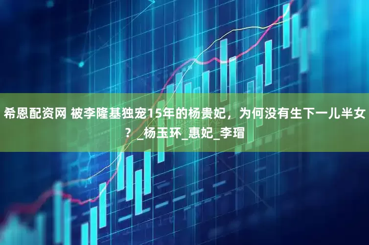 希恩配资网 被李隆基独宠15年的杨贵妃，为何没有生下一儿半女？_杨玉环_惠妃_李瑁