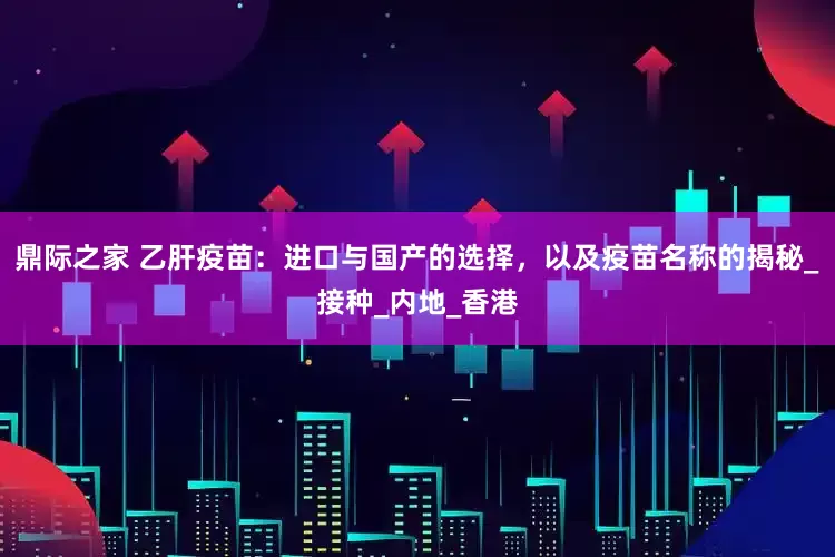 鼎际之家 乙肝疫苗：进口与国产的选择，以及疫苗名称的揭秘_接种_内地_香港