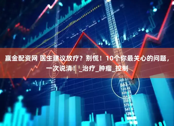 赢金配资网 医生建议放疗？别慌！10个你最关心的问题，一次说清！_治疗_肿瘤_控制