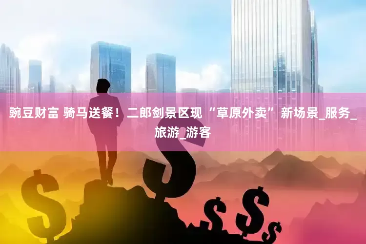豌豆财富 骑马送餐！二郎剑景区现 “草原外卖” 新场景_服务_旅游_游客