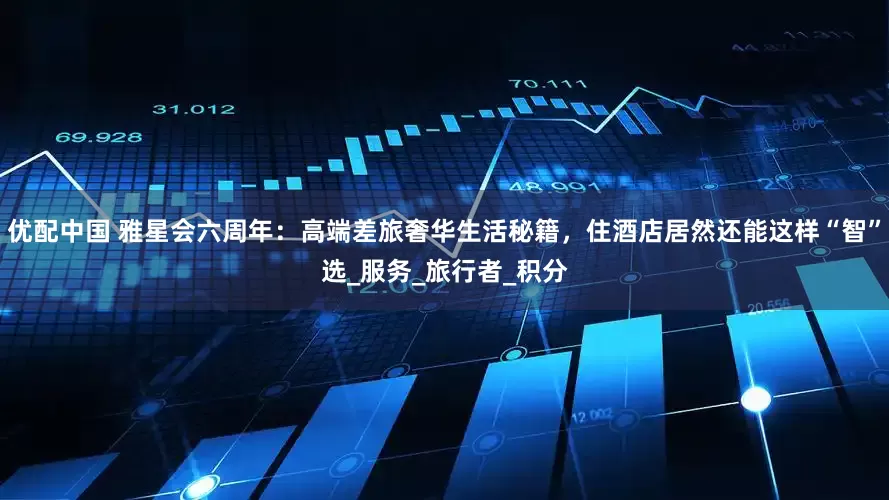 优配中国 雅星会六周年：高端差旅奢华生活秘籍，住酒店居然还能这样“智”选_服务_旅行者_积分