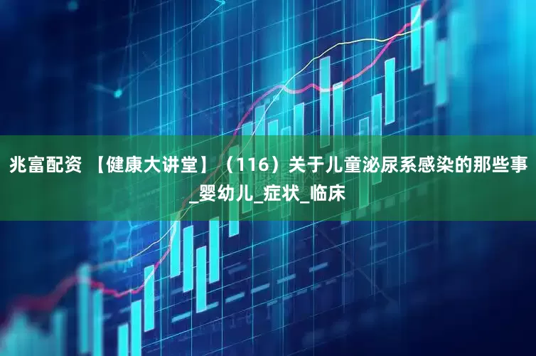 兆富配资 【健康大讲堂】（116）关于儿童泌尿系感染的那些事_婴幼儿_症状_临床