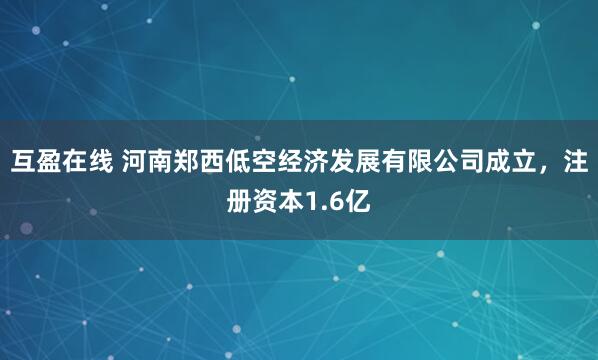 互盈在线 河南郑西低空经济发展有限公司成立，注册资本1.6亿