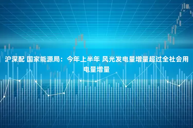 沪深配 国家能源局：今年上半年 风光发电量增量超过全社会用电量增量