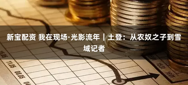 新宝配资 我在现场·光影流年｜土登：从农奴之子到雪域记者