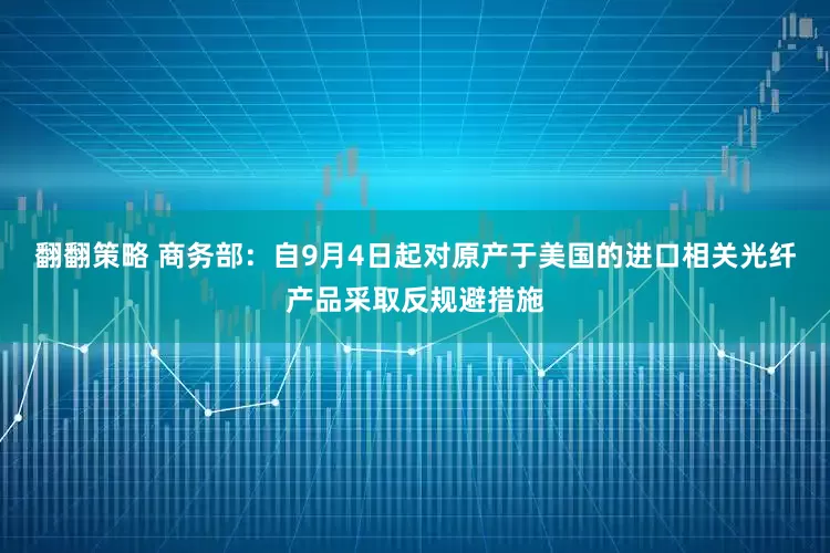 翻翻策略 商务部：自9月4日起对原产于美国的进口相关光纤产品采取反规避措施