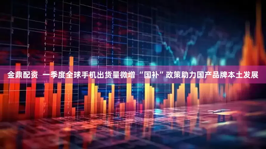 金鼎配资  一季度全球手机出货量微增 “国补”政策助力国产品牌本土发展