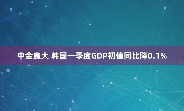 中金宸大 韩国一季度GDP初值同比降0.1%