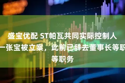 盛宝优配 ST帕瓦共同实际控制人之一张宝被立案，此前已辞去董事长等职务