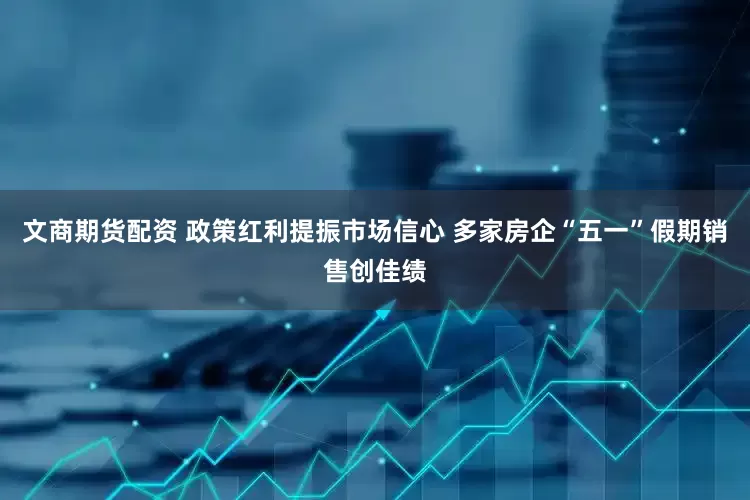 文商期货配资 政策红利提振市场信心 多家房企“五一”假期销售创佳绩
